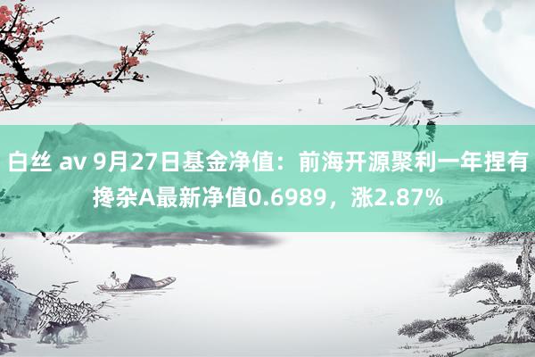 白丝 av 9月27日基金净值：前海开源聚利一年捏有搀杂A最新净值0.6989，涨2.87%