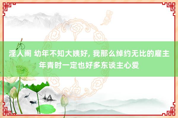 淫人阁 幼年不知大姨好， 我那么绰约无比的雇主年青时一定也好多东谈主心爱