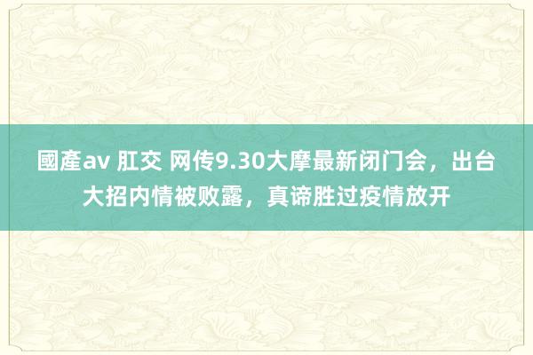 國產av 肛交 网传9.30大摩最新闭门会，出台大招内情被败露，真谛胜过疫情放开