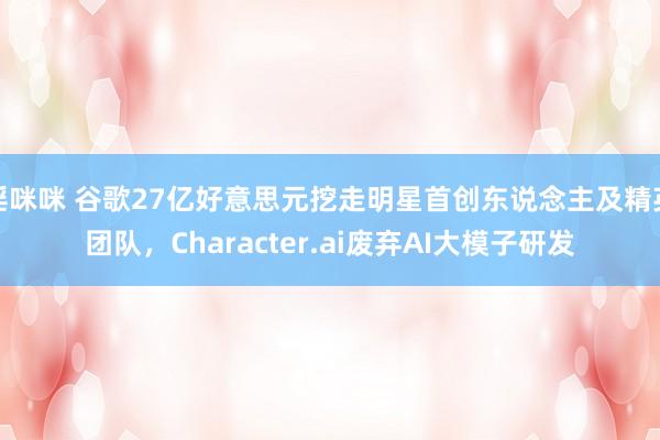 淫咪咪 谷歌27亿好意思元挖走明星首创东说念主及精英团队，Character.ai废弃AI大模子研发