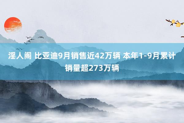 淫人阁 比亚迪9月销售近42万辆 本年1-9月累计销量超273万辆