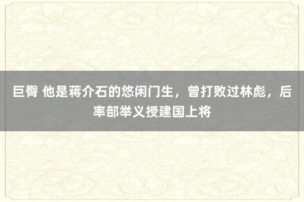 巨臀 他是蒋介石的悠闲门生，曾打败过林彪，后率部举义授建国上将