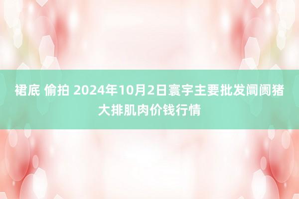 裙底 偷拍 2024年10月2日寰宇主要批发阛阓猪大排肌肉价钱行情