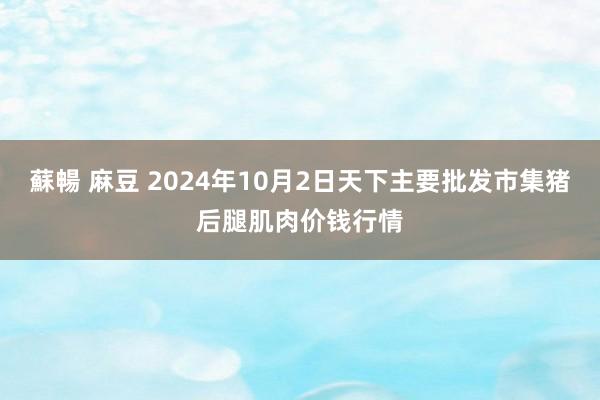 蘇暢 麻豆 2024年10月2日天下主要批发市集猪后腿肌肉价钱行情