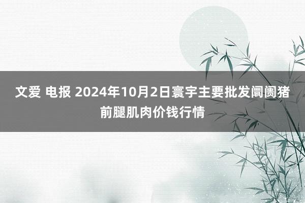 文爱 电报 2024年10月2日寰宇主要批发阛阓猪前腿肌肉价钱行情