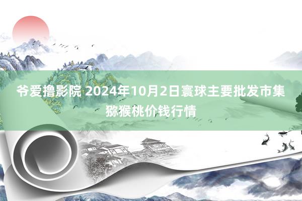 爷爱撸影院 2024年10月2日寰球主要批发市集猕猴桃价钱行情