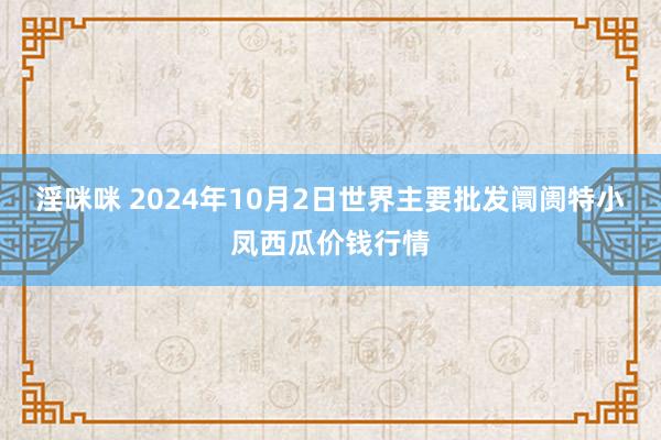 淫咪咪 2024年10月2日世界主要批发阛阓特小凤西瓜价钱行情