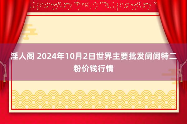 淫人阁 2024年10月2日世界主要批发阛阓特二粉价钱行情