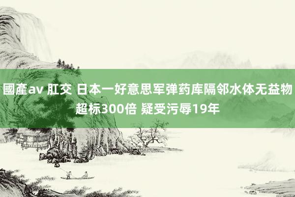 國產av 肛交 日本一好意思军弹药库隔邻水体无益物超标300倍 疑受污辱19年