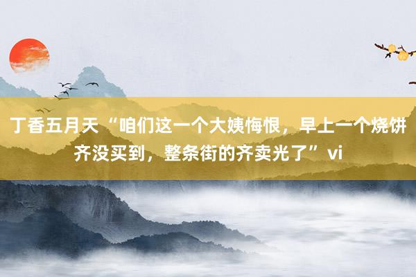 丁香五月天 “咱们这一个大姨悔恨，早上一个烧饼齐没买到，整条街的齐卖光了” vi