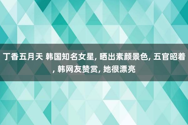 丁香五月天 韩国知名女星， 晒出素颜景色， 五官昭着， 韩网友赞赏， 她很漂亮