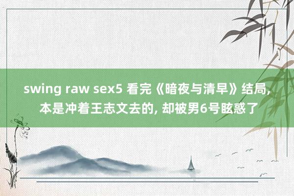 swing raw sex5 看完《暗夜与清早》结局， 本是冲着王志文去的， 却被男6号眩惑了