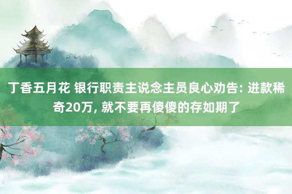 丁香五月花 银行职责主说念主员良心劝告: 进款稀奇20万， 就不要再傻傻的存如期了