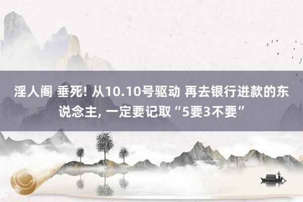 淫人阁 垂死! 从10.10号驱动 再去银行进款的东说念主， 一定要记取“5要3不要”