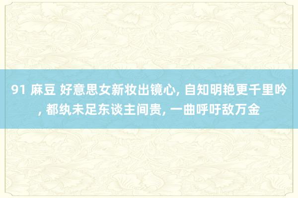 91 麻豆 好意思女新妆出镜心， 自知明艳更千里吟， 都纨未足东谈主间贵， 一曲呼吁敌万金