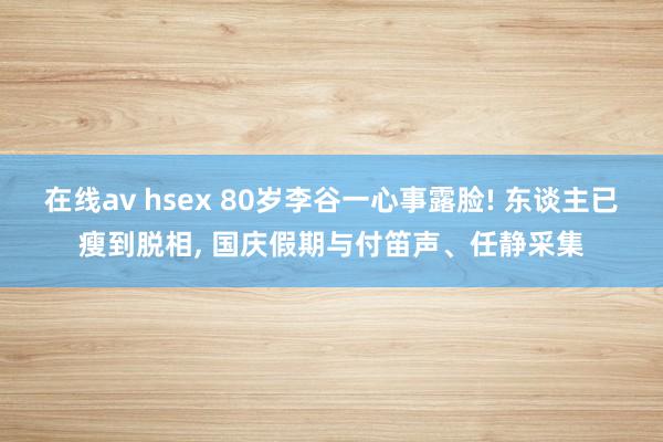 在线av hsex 80岁李谷一心事露脸! 东谈主已瘦到脱相， 国庆假期与付笛声、任静采集