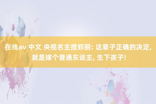 在线av 中文 央视名主捏郑丽: 这辈子正确的决定， 就是嫁个普通东谈主， 生下孩子!