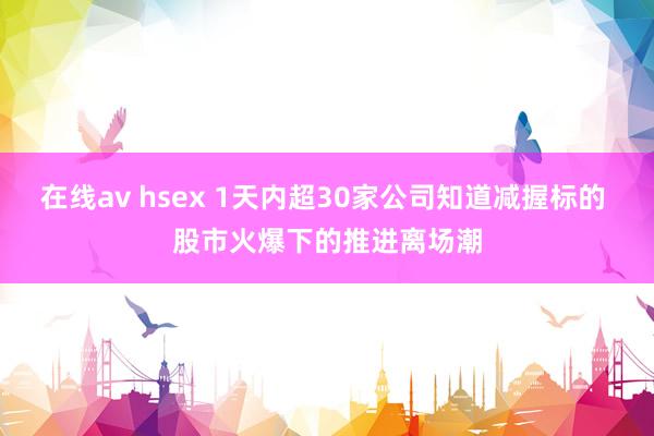 在线av hsex 1天内超30家公司知道减握标的 股市火爆下的推进离场潮