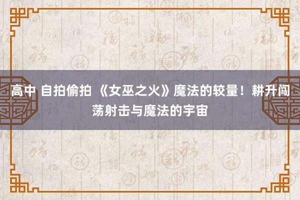 高中 自拍偷拍 《女巫之火》魔法的较量！耕升闯荡射击与魔法的宇宙