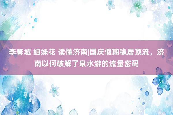 李春城 姐妹花 读懂济南|国庆假期稳居顶流，济南以何破解了泉水游的流量密码