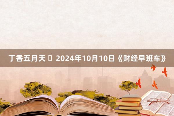 丁香五月天 	2024年10月10日《财经早班车》