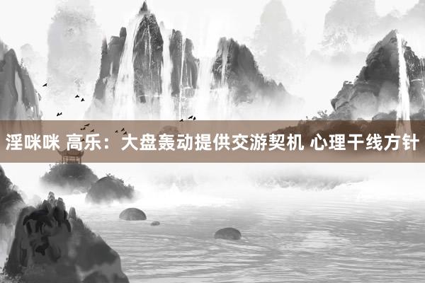 淫咪咪 高乐：大盘轰动提供交游契机 心理干线方针