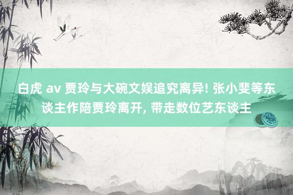 白虎 av 贾玲与大碗文娱追究离异! 张小斐等东谈主作陪贾玲离开， 带走数位艺东谈主