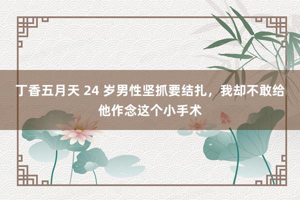 丁香五月天 24 岁男性坚抓要结扎，我却不敢给他作念这个小手术