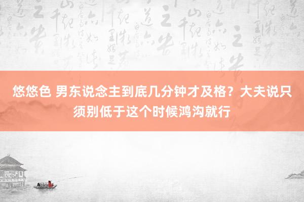 悠悠色 男东说念主到底几分钟才及格？大夫说只须别低于这个时候鸿沟就行