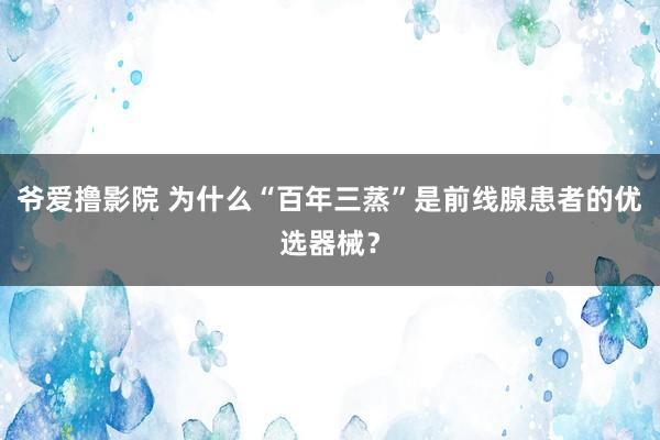 爷爱撸影院 为什么“百年三蒸”是前线腺患者的优选器械？