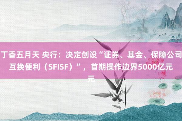 丁香五月天 央行：决定创设“证券、基金、保障公司互换便利（SFISF）”，首期操作边界5000亿元