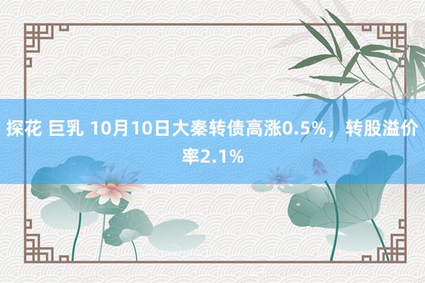 探花 巨乳 10月10日大秦转债高涨0.5%，转股溢价率2.1%