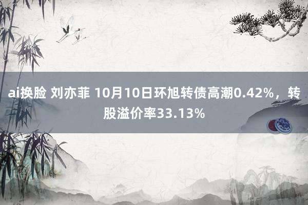 ai换脸 刘亦菲 10月10日环旭转债高潮0.42%，转股溢价率33.13%