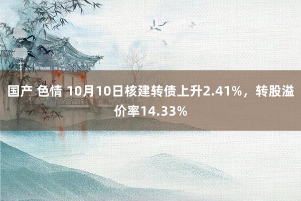 国产 色情 10月10日核建转债上升2.41%，转股溢价率14.33%