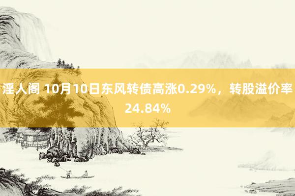 淫人阁 10月10日东风转债高涨0.29%，转股溢价率24.84%