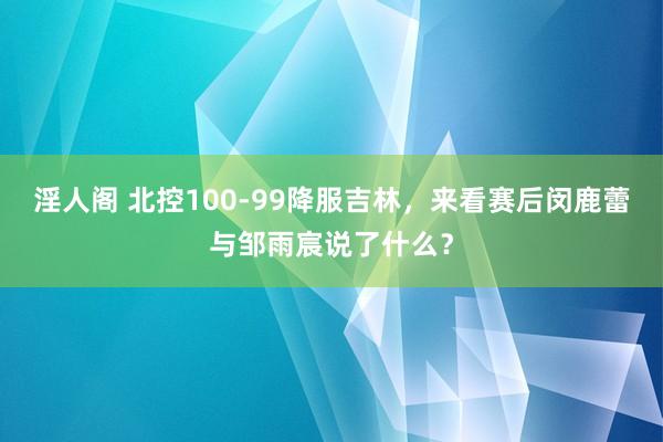 淫人阁 北控100-99降服吉林，来看赛后闵鹿蕾与邹雨宸说了什么？