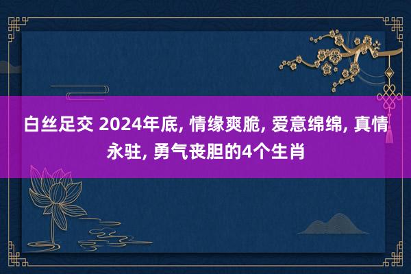 白丝足交 2024年底， 情缘爽脆， 爱意绵绵， 真情永驻， 勇气丧胆的4个生肖