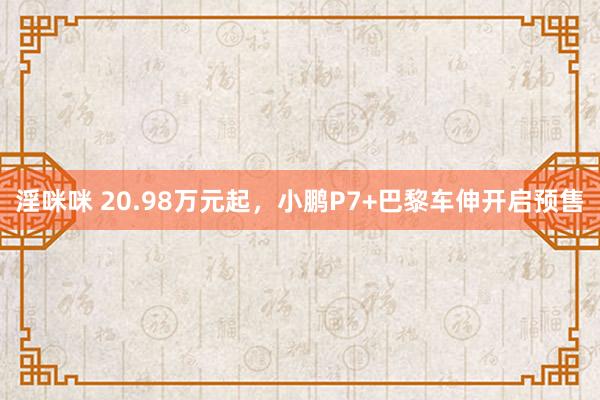 淫咪咪 20.98万元起，小鹏P7+巴黎车伸开启预售