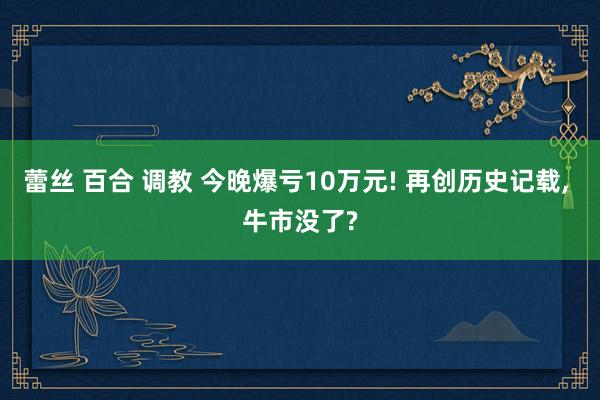 蕾丝 百合 调教 今晚爆亏10万元! 再创历史记载， 牛市没了?