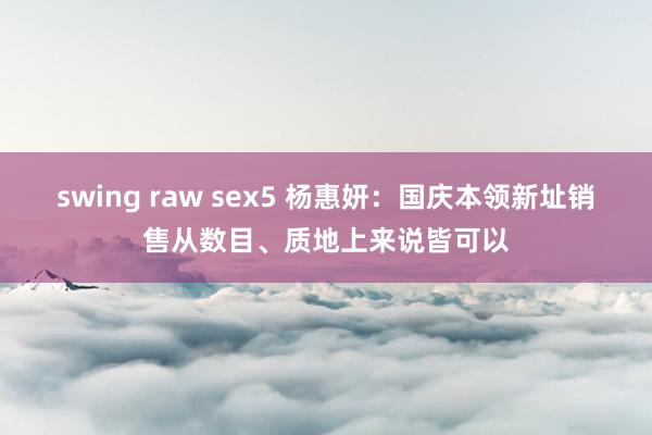 swing raw sex5 杨惠妍：国庆本领新址销售从数目、质地上来说皆可以