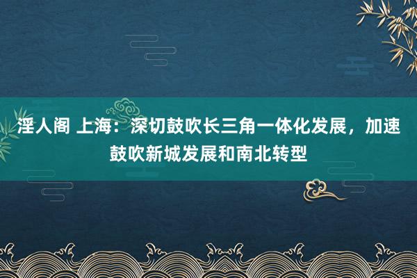 淫人阁 上海：深切鼓吹长三角一体化发展，加速鼓吹新城发展和南北转型