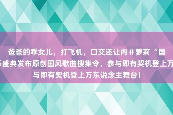 爸爸的乖女儿，打飞机，口交还让禸＃萝莉 “国风潮乐夜”音乐盛典发布原创国风歌曲搜集令，参与即有契机登上万东说念主舞台！