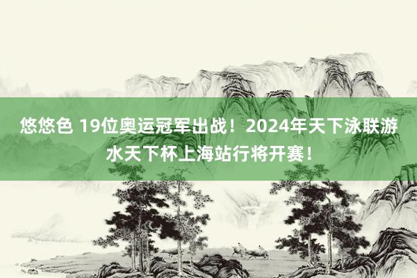 悠悠色 19位奥运冠军出战！2024年天下泳联游水天下杯上海站行将开赛！