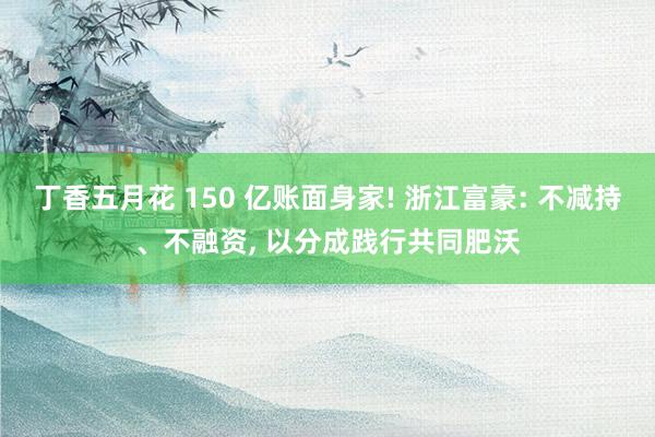 丁香五月花 150 亿账面身家! 浙江富豪: 不减持、不融资， 以分成践行共同肥沃