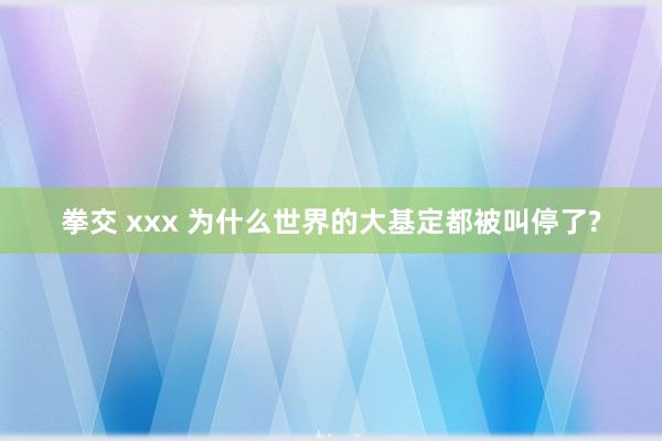 拳交 xxx 为什么世界的大基定都被叫停了?