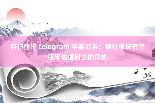 自拍偷拍 telegram 华泰证券：银行板块有望迎来估值树立的良机