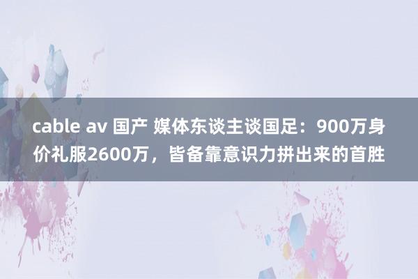 cable av 国产 媒体东谈主谈国足：900万身价礼服2600万，皆备靠意识力拼出来的首胜