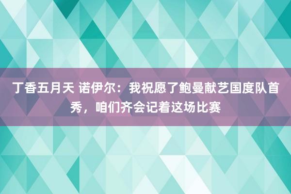 丁香五月天 诺伊尔：我祝愿了鲍曼献艺国度队首秀，咱们齐会记着这场比赛