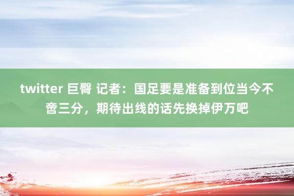 twitter 巨臀 记者：国足要是准备到位当今不啻三分，期待出线的话先换掉伊万吧