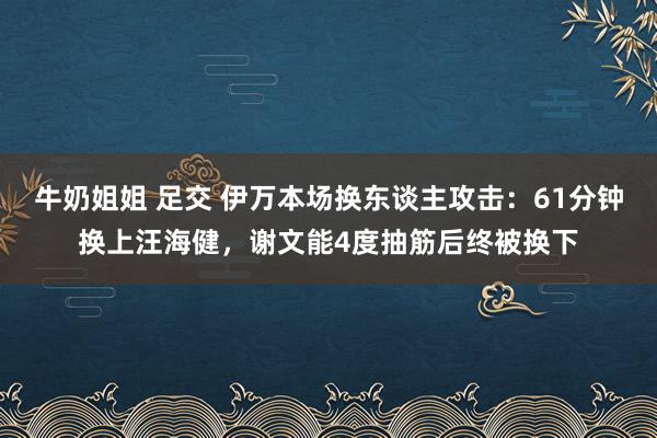 牛奶姐姐 足交 伊万本场换东谈主攻击：61分钟换上汪海健，谢文能4度抽筋后终被换下